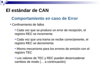 Comportamiento en caso de Error
●
Confinamiento de fallos
●
Cada vez que se produce un error de recepción, el
registro REC se incrementa
●
Cada vez que una trama se recibe correctamente, el
registro REC se decrementa
●
Mismo mecanismo para los errores de emisión con el
registro TEC
●
Los valores de TEC y REC pueden desencadenar
cambios de modo (… a continuación)
El estándar de CAN
 