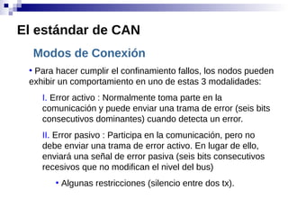 Modos de Conexión
●
Para hacer cumplir el confinamiento fallos, los nodos pueden
exhibir un comportamiento en uno de estas 3 modalidades:
I. Error activo : Normalmente toma parte en la
comunicación y puede enviar una trama de error (seis bits
consecutivos dominantes) cuando detecta un error.
II. Error pasivo : Participa en la comunicación, pero no
debe enviar una trama de error activo. En lugar de ello,
enviará una señal de error pasiva (seis bits consecutivos
recesivos que no modifican el nivel del bus)
●
Algunas restricciones (silencio entre dos tx).
El estándar de CAN
 