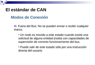 Modos de Conexión
III. Fuera del Bus: No se pueden enviar o recibir cualquier
marco.
●
Un nodo es movido a este estado cuando existe una
solicitud de alguna entidad (nodo) con capacidades de
supervisión de correcto funcionamiento del bus.
●
Puede salir de este estado sólo por una instrucción
directa del usuario
El estándar de CAN
 