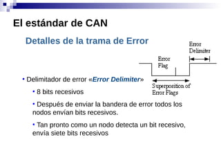 Detalles de la trama de Error
●
Delimitador de error «Error Delimiter»
●
8 bits recesivos
●
Después de enviar la bandera de error todos los
nodos envían bits recesivos.
●
Tan pronto como un nodo detecta un bit recesivo,
envía siete bits recesivos
El estándar de CAN
 