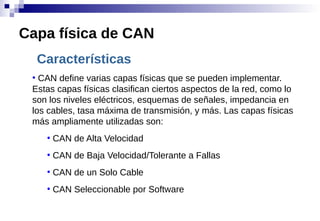 Características
●
CAN define varias capas físicas que se pueden implementar.
Estas capas físicas clasifican ciertos aspectos de la red, como lo
son los niveles eléctricos, esquemas de señales, impedancia en
los cables, tasa máxima de transmisión, y más. Las capas físicas
más ampliamente utilizadas son:
●
CAN de Alta Velocidad
●
CAN de Baja Velocidad/Tolerante a Fallas
●
CAN de un Solo Cable
●
CAN Seleccionable por Software
Capa física de CAN
 