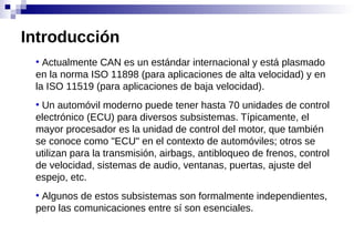 ●
Actualmente CAN es un estándar internacional y está plasmado
en la norma ISO 11898 (para aplicaciones de alta velocidad) y en
la ISO 11519 (para aplicaciones de baja velocidad).
●
Un automóvil moderno puede tener hasta 70 unidades de control
electrónico (ECU) para diversos subsistemas. Típicamente, el
mayor procesador es la unidad de control del motor, que también
se conoce como "ECU" en el contexto de automóviles; otros se
utilizan para la transmisión, airbags, antibloqueo de frenos, control
de velocidad, sistemas de audio, ventanas, puertas, ajuste del
espejo, etc.
●
Algunos de estos subsistemas son formalmente independientes,
pero las comunicaciones entre sí son esenciales.
Introducción
 