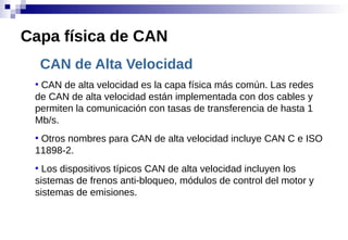 CAN de Alta Velocidad
●
CAN de alta velocidad es la capa física más común. Las redes
de CAN de alta velocidad están implementada con dos cables y
permiten la comunicación con tasas de transferencia de hasta 1
Mb/s.
●
Otros nombres para CAN de alta velocidad incluye CAN C e ISO
11898-2.
●
Los dispositivos típicos CAN de alta velocidad incluyen los
sistemas de frenos anti-bloqueo, módulos de control del motor y
sistemas de emisiones.
Capa física de CAN
 