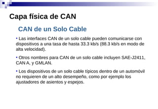 CAN de un Solo Cable
●
Las interfaces CAN de un solo cable pueden comunicarse con
dispositivos a una tasa de hasta 33.3 kb/s (88.3 kb/s en modo de
alta velocidad).
●
Otros nombres para CAN de un solo cable incluyen SAE-J2411,
CAN A, y GMLAN.
●
Los dispositivos de un solo cable típicos dentro de un automóvil
no requieren de un alto desempeño, como por ejemplo los
ajustadores de asientos y espejos.
Capa física de CAN
 