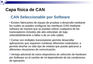 CAN Seleccionable por Software
●
Existen fabricantes de equipo de pruebas o desarrollo mediante
los cuales se pueden configurar las interfaces CAN mediante
software de manera que se puedan utilizar cualquiera de los
transceptores incluidos (de alta velocidad, de baja
velocidad/tolerante a fallas o de un solo cable).
●
Contar con múltiples transceptores permite desarrollar
aplicaciones que requieren combinar diferentes estándares, o
permite diseñar un sólo tipo de módulo que pueda aplicarse a
diferentes situaciones de comunicación.
●
Ventaja adicional de estos dispositivos de selección de hardware
por Software es el cambio de rol dependiendo de las condiciones
de operación.
Capa física de CAN
 