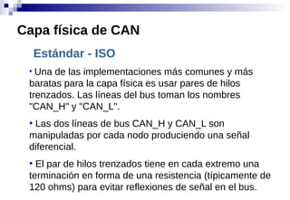 Estándar - ISO
●
Una de las implementaciones más comunes y más
baratas para la capa física es usar pares de hilos
trenzados. Las líneas del bus toman los nombres
"CAN_H" y "CAN_L".
●
Las dos líneas de bus CAN_H y CAN_L son
manipuladas por cada nodo produciendo una señal
diferencial.
●
El par de hilos trenzados tiene en cada extremo una
terminación en forma de una resistencia (típicamente de
120 ohms) para evitar reflexiones de señal en el bus.
Capa física de CAN
 