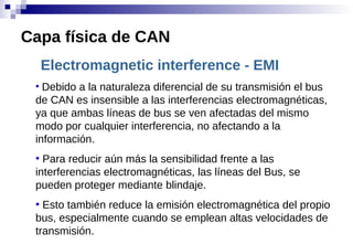 Electromagnetic interference - EMI
●
Debido a la naturaleza diferencial de su transmisión el bus
de CAN es insensible a las interferencias electromagnéticas,
ya que ambas líneas de bus se ven afectadas del mismo
modo por cualquier interferencia, no afectando a la
información.
●
Para reducir aún más la sensibilidad frente a las
interferencias electromagnéticas, las líneas del Bus, se
pueden proteger mediante blindaje.
●
Esto también reduce la emisión electromagnética del propio
bus, especialmente cuando se emplean altas velocidades de
transmisión.
Capa física de CAN
 