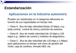 Aplicaciones en la Industria automotriz
Pueden ser clasificadas en 3 categorías diferentes en
función de sus capacidades en tiempo real.
●
Clase A : Bus de baja velocidad (hasta 10 kbps), e.g.:
body control, control de clima y posición de asientos.
●
Clase B : Bus de media velocidad (de 10 kbps a 125
kbps) e.g.: tablero de control y módulos de diagnóstico.
●
Clase C : Bus de alta velocidad (de 125 kbps a 1 Mbps)
para aplicaciones en tiempo real como de gestión del
motor, caja de cambios, frenado ABS, etc.
Estandarización
 