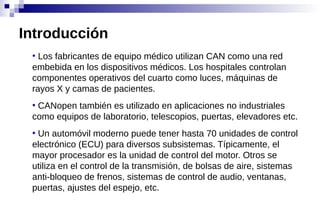 ●
Los fabricantes de equipo médico utilizan CAN como una red
embebida en los dispositivos médicos. Los hospitales controlan
componentes operativos del cuarto como luces, máquinas de
rayos X y camas de pacientes.
●
CANopen también es utilizado en aplicaciones no industriales
como equipos de laboratorio, telescopios, puertas, elevadores etc.
●
Un automóvil moderno puede tener hasta 70 unidades de control
electrónico (ECU) para diversos subsistemas. Típicamente, el
mayor procesador es la unidad de control del motor. Otros se
utiliza en el control de la transmisión, de bolsas de aire, sistemas
anti-bloqueo de frenos, sistemas de control de audio, ventanas,
puertas, ajustes del espejo, etc.
Introducción
 