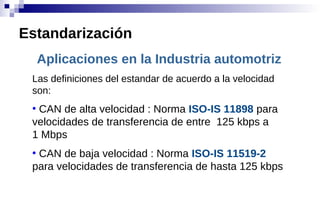Aplicaciones en la Industria automotriz
Las definiciones del estandar de acuerdo a la velocidad
son:
●
CAN de alta velocidad : Norma ISO-IS 11898 para
velocidades de transferencia de entre 125 kbps a
1 Mbps
●
CAN de baja velocidad : Norma ISO-IS 11519-2
para velocidades de transferencia de hasta 125 kbps
Estandarización
 