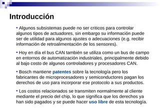 ●
Algunos subsistemas puede no ser criticos para controlar
algunos tipos de actuadores, sin embargo su información puede
ser de utilidad para algunos ajustes o adecuaciones (e.g. recibir
información de retroalimentación de los sensores).
●
Hoy en día el bus CAN también se utiliza como un bus de campo
en entornos de automatización industriales, principalmente debido
al bajo costo de algunos controladores y procesadores CAN.
●
Bosch mantiene patentes sobre la tecnología pero los
fabricantes de microprocesadores y semiconductores pagan los
derechos de uso para incorporar ese protocolo a sus productos.
●
Los costos relacionados se transmiten normalmente al cliente
mediante el precio del chip, lo que significa que los derechos ya
han sido pagados y se puede hacer uso libre de esta tecnología.
Introducción
 