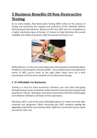 5 Business Benefits Of Non-Destructive
Testing
As its name implies, Non-Destructive Testing (NDT) refers to the process of
testing and examining the integrity and usefulness of the materials without
destroying and altering them. Because of this fact, NDT earns its recognition as
a highly satisfactory type of testing. It’s known to help determine the overall
reliability and safety of products, both for present and future use.
While effective, it’s also notsurprisingtonote somequestionsand doubtsabout
whether or notcompanies shoulduseNDT. If you need to know moreaboutthe
merits of NDT, you’ve come to the right place. Read more for a brief
enumeration of the business benefits of non-destructive testing.
1. It’s Affordable For Businesses
Testing is a must for many businesses. However, you can’t deny that going
through testing can be somewhat cumbersomefor many businesses given how
expensive it may be. Nowadays, businesses haveshown that they should apply
cost-effective methods in all facets of their operations.
Moreover, NDT is one of the most affordableoptions to inspect and look after
materials and equipment. When launching your NDT company, renting the
apparatus required for your testing needs might be a convenient way to equip
yourself at a low cost.
 