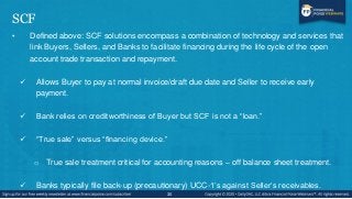 SCF
• Defined above: SCF solutions encompass a combination of technology and services that
link Buyers, Sellers, and Banks...