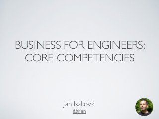 BUSINESS FOR ENGINEERS: 
CORE COMPETENCIES 
Jan Isakovic 
@iYan 
 