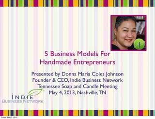 5 Business Models For
Handmade Entrepreneurs
Presented by Donna Maria Coles Johnson
Founder & CEO, Indie Business Network
Tennessee Soap and Candle Meeting
May 4, 2013, Nashville,TN
Friday, May 3, 2013
 