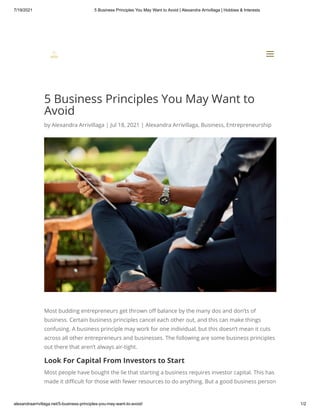 7/19/2021 5 Business Principles You May Want to Avoid | Alexandra Arrivillaga | Hobbies & Interests
alexandraarrivillaga.net/5-business-principles-you-may-want-to-avoid/ 1/2
5 Business Principles You May Want to
Avoid
by Alexandra Arrivillaga | Jul 18, 2021 | Alexandra Arrivillaga, Business, Entrepreneurship
Most budding entrepreneurs get thrown off balance by the many dos and don’ts of
business. Certain business principles cancel each other out, and this can make things
confusing. A business principle may work for one individual, but this doesn’t mean it cuts
across all other entrepreneurs and businesses. The following are some business principles
out there that aren’t always air-tight.
Look For Capital From Investors to Start
Most people have bought the lie that starting a business requires investor capital. This has
made it difficult for those with fewer resources to do anything. But a good business person


a
a
 