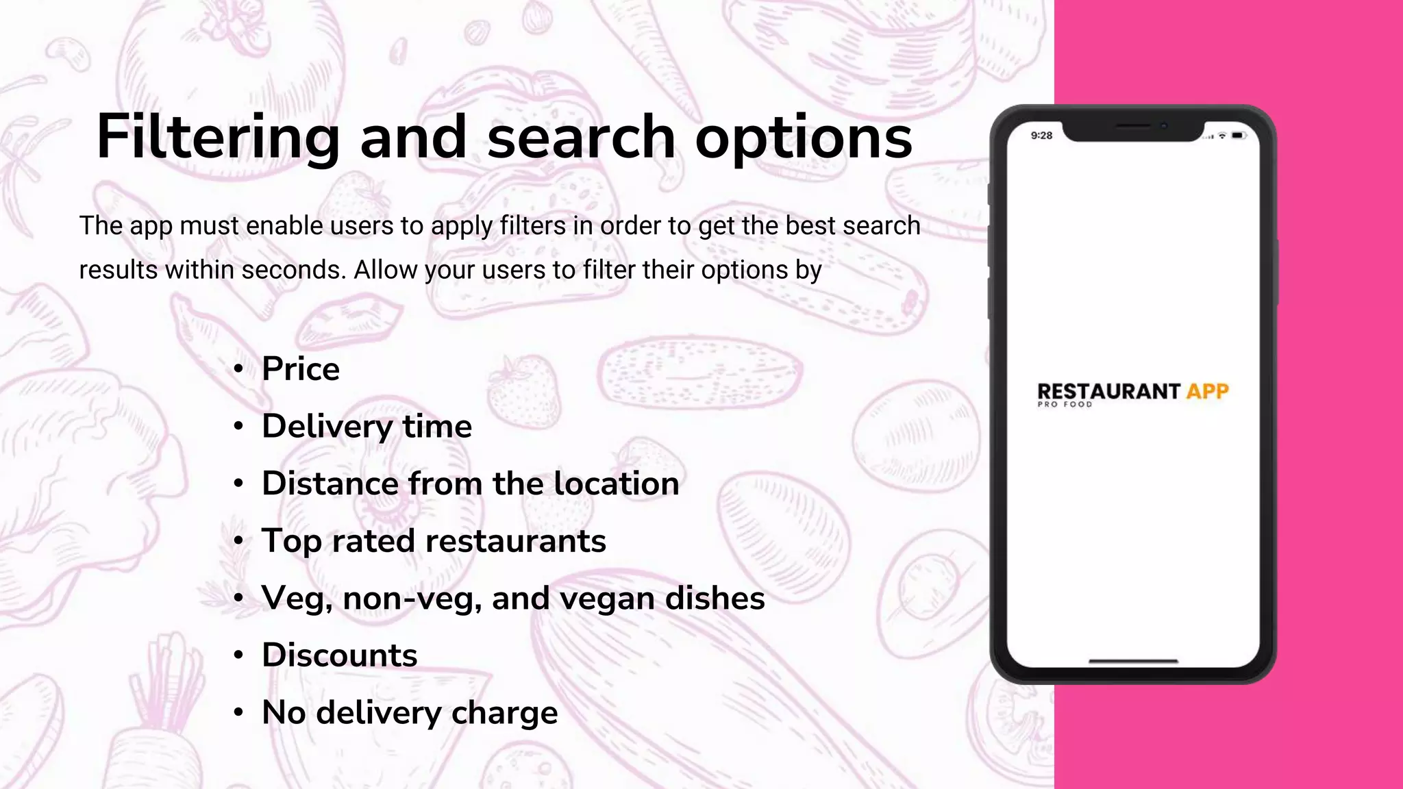 Filtering and search options
The app must enable users to apply filters in order to get the best search
results within seconds. Allow your users to filter their options by
• Price
• Delivery time
• Distance from the location
• Top rated restaurants
• Veg, non-veg, and vegan dishes
• Discounts
• No delivery charge
 