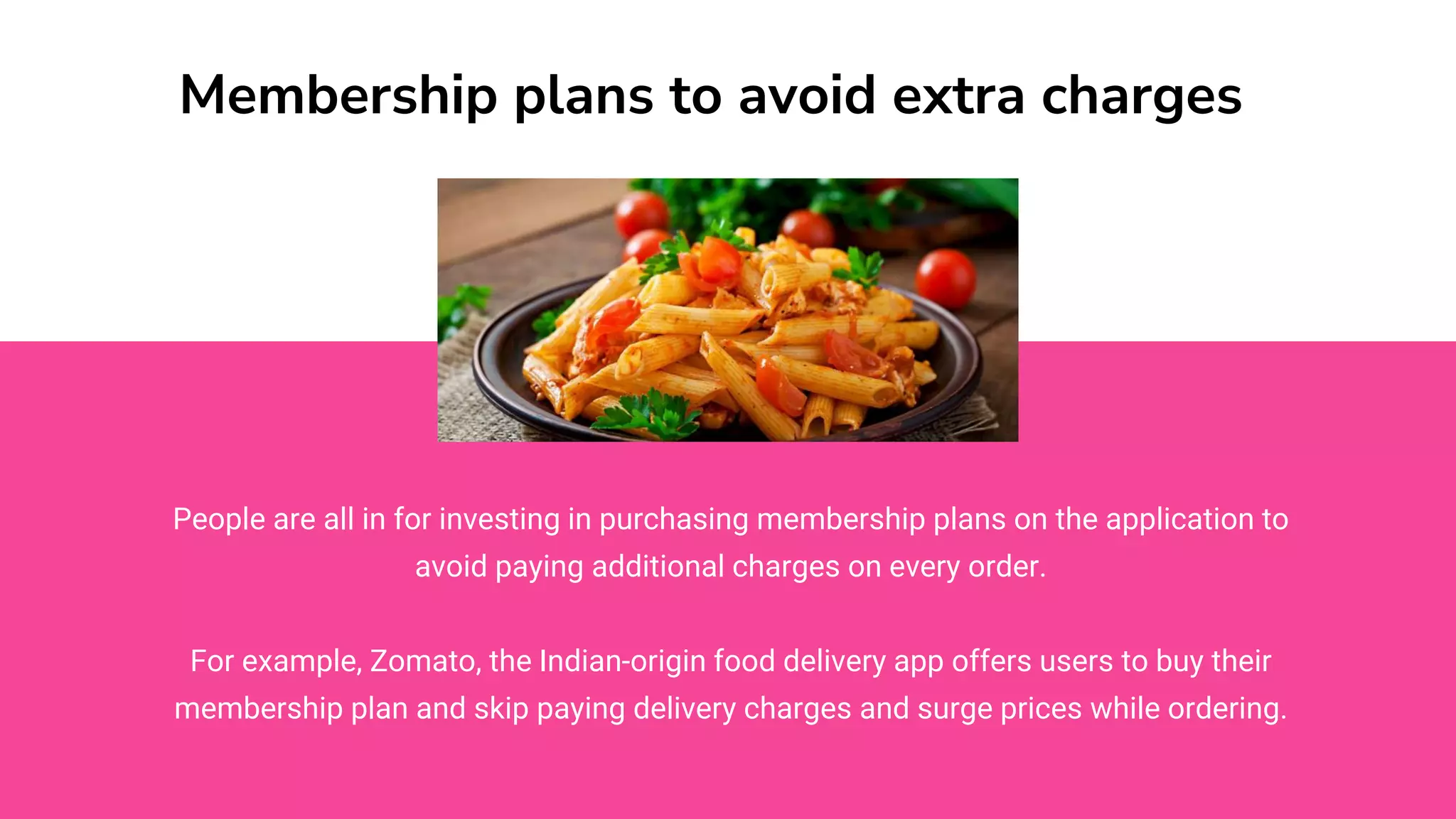 Membership plans to avoid extra charges
People are all in for investing in purchasing membership plans on the application to
avoid paying additional charges on every order.
For example, Zomato, the Indian-origin food delivery app offers users to buy their
membership plan and skip paying delivery charges and surge prices while ordering.
 