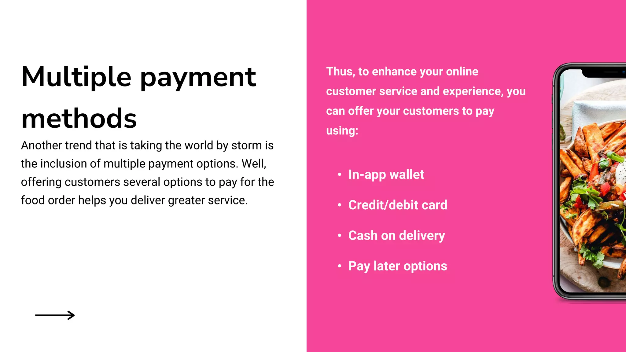 Multiple payment
methods
Another trend that is taking the world by storm is
the inclusion of multiple payment options. Well,
offering customers several options to pay for the
food order helps you deliver greater service.
• In-app wallet
• Credit/debit card
• Cash on delivery
• Pay later options
Thus, to enhance your online
customer service and experience, you
can offer your customers to pay
using:
 