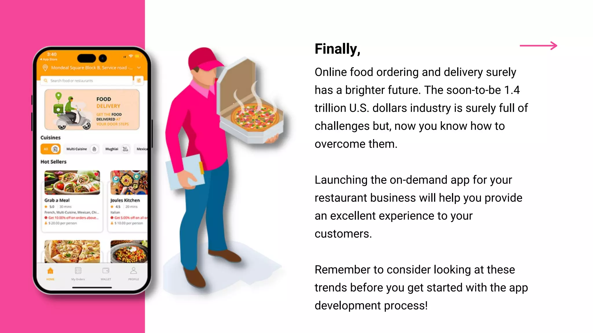 Finally,
Online food ordering and delivery surely
has a brighter future. The soon-to-be 1.4
trillion U.S. dollars industry is surely full of
challenges but, now you know how to
overcome them.
Launching the on-demand app for your
restaurant business will help you provide
an excellent experience to your
customers.
Remember to consider looking at these
trends before you get started with the app
development process!
 