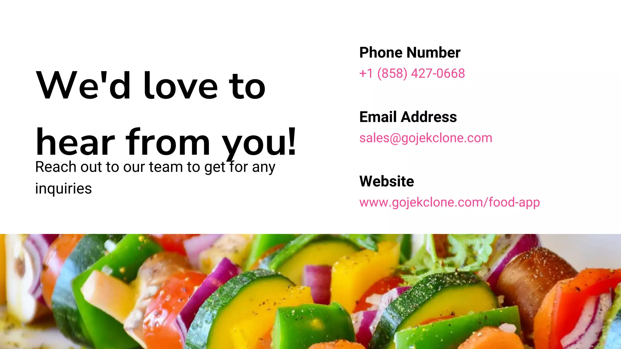 We'd love to
hear from you!
Reach out to our team to get for any
inquiries
Phone Number
+1 (858) 427-0668
Email Address
sales@gojekclone.com
Website
www.gojekclone.com/food-app
 