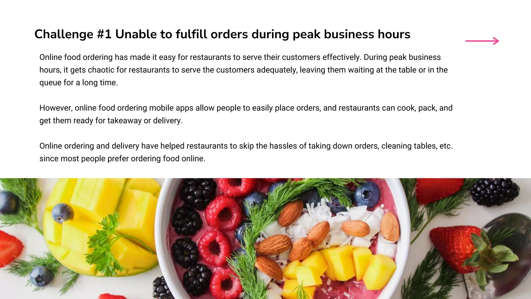 Challenge #1 Unable to fulfill orders during peak business hours
Online food ordering has made it easy for restaurants to serve their customers effectively. During peak business
hours, it gets chaotic for restaurants to serve the customers adequately, leaving them waiting at the table or in the
queue for a long time.
However, online food ordering mobile apps allow people to easily place orders, and restaurants can cook, pack, and
get them ready for takeaway or delivery.
Online ordering and delivery have helped restaurants to skip the hassles of taking down orders, cleaning tables, etc.
since most people prefer ordering food online.
 