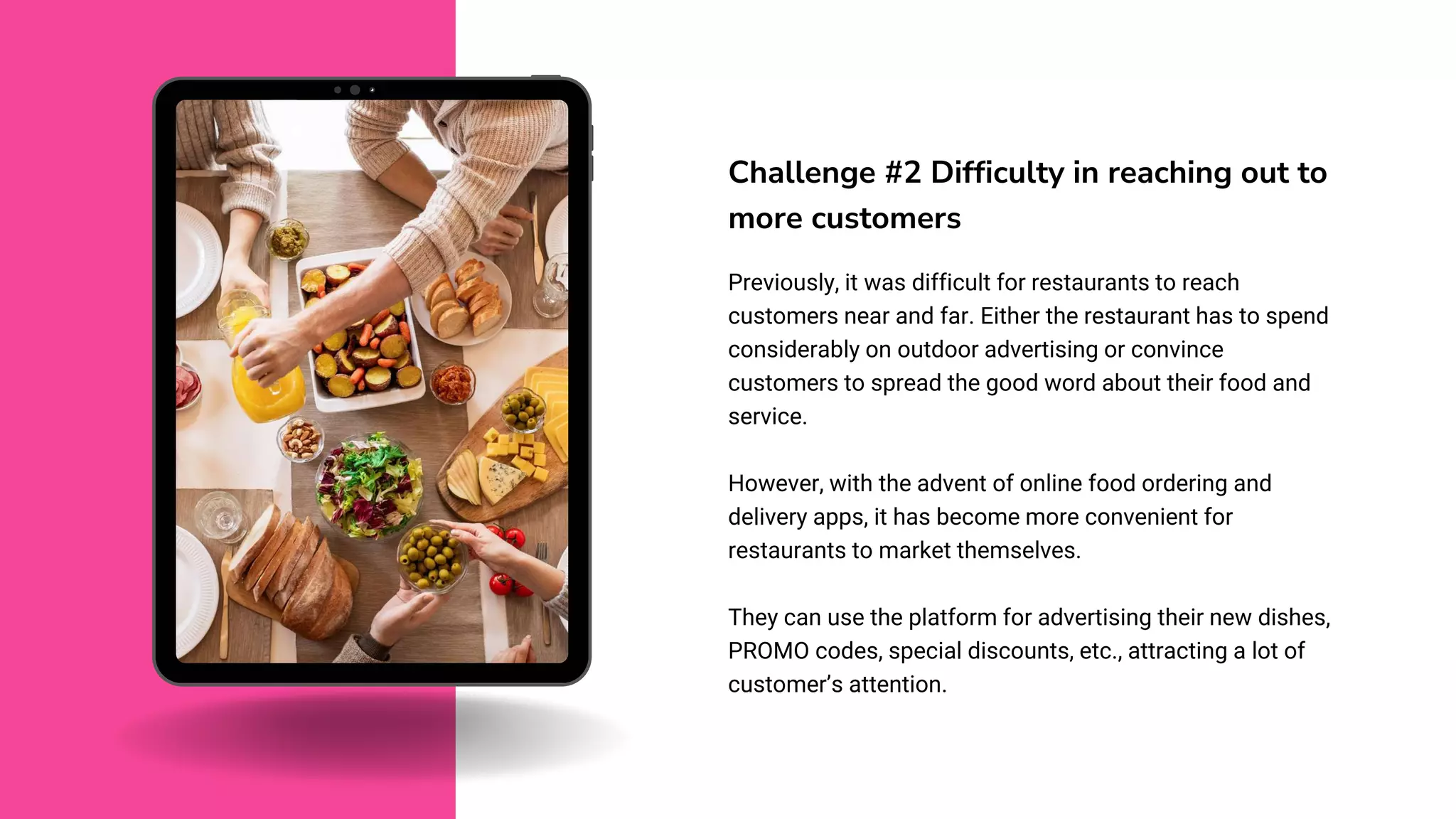 Challenge #2 Difficulty in reaching out to
more customers
Previously, it was difficult for restaurants to reach
customers near and far. Either the restaurant has to spend
considerably on outdoor advertising or convince
customers to spread the good word about their food and
service.
However, with the advent of online food ordering and
delivery apps, it has become more convenient for
restaurants to market themselves.
They can use the platform for advertising their new dishes,
PROMO codes, special discounts, etc., attracting a lot of
customer’s attention.
 