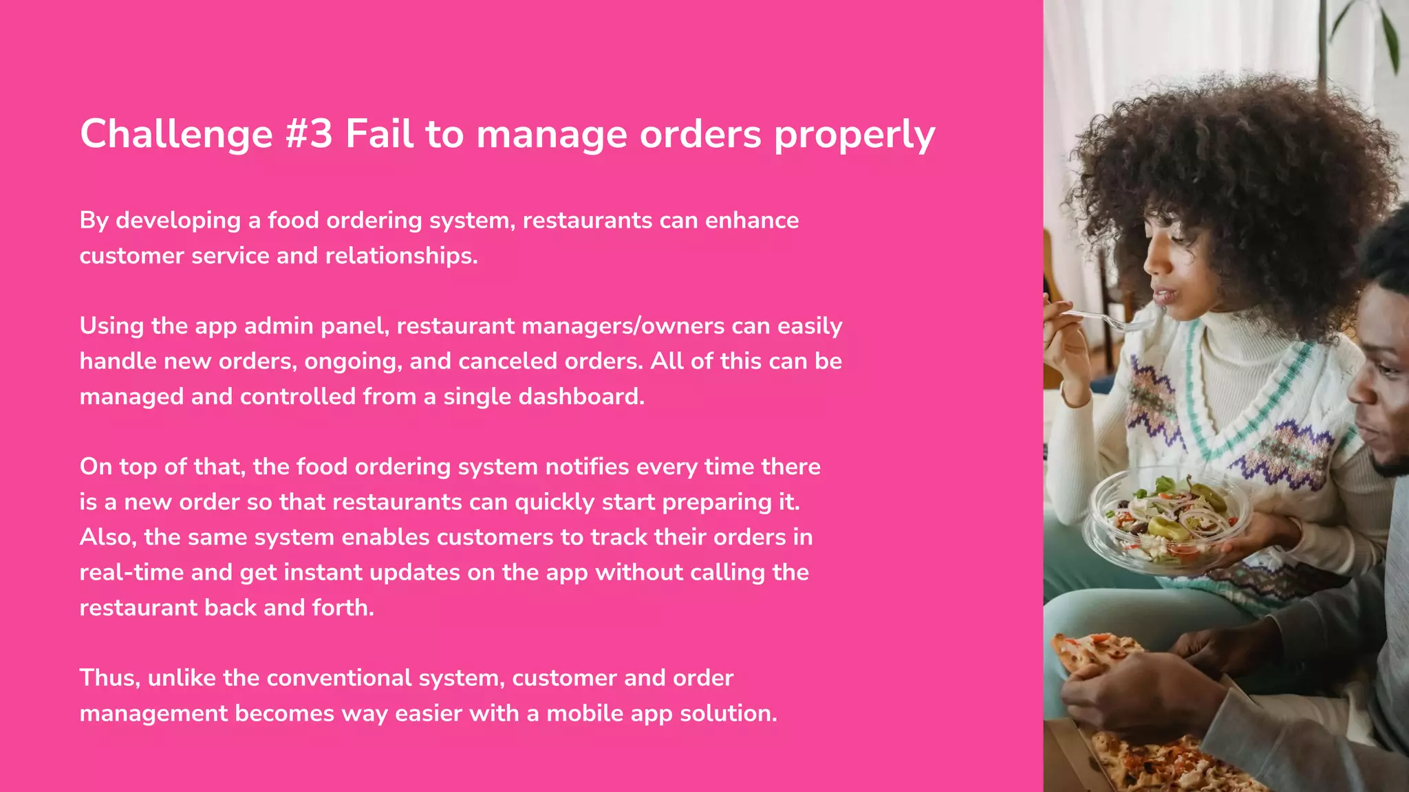 By developing a food ordering system, restaurants can enhance
customer service and relationships.
Using the app admin panel, restaurant managers/owners can easily
handle new orders, ongoing, and canceled orders. All of this can be
managed and controlled from a single dashboard.
On top of that, the food ordering system notifies every time there
is a new order so that restaurants can quickly start preparing it.
Also, the same system enables customers to track their orders in
real-time and get instant updates on the app without calling the
restaurant back and forth.
Thus, unlike the conventional system, customer and order
management becomes way easier with a mobile app solution.
Challenge #3 Fail to manage orders properly
 