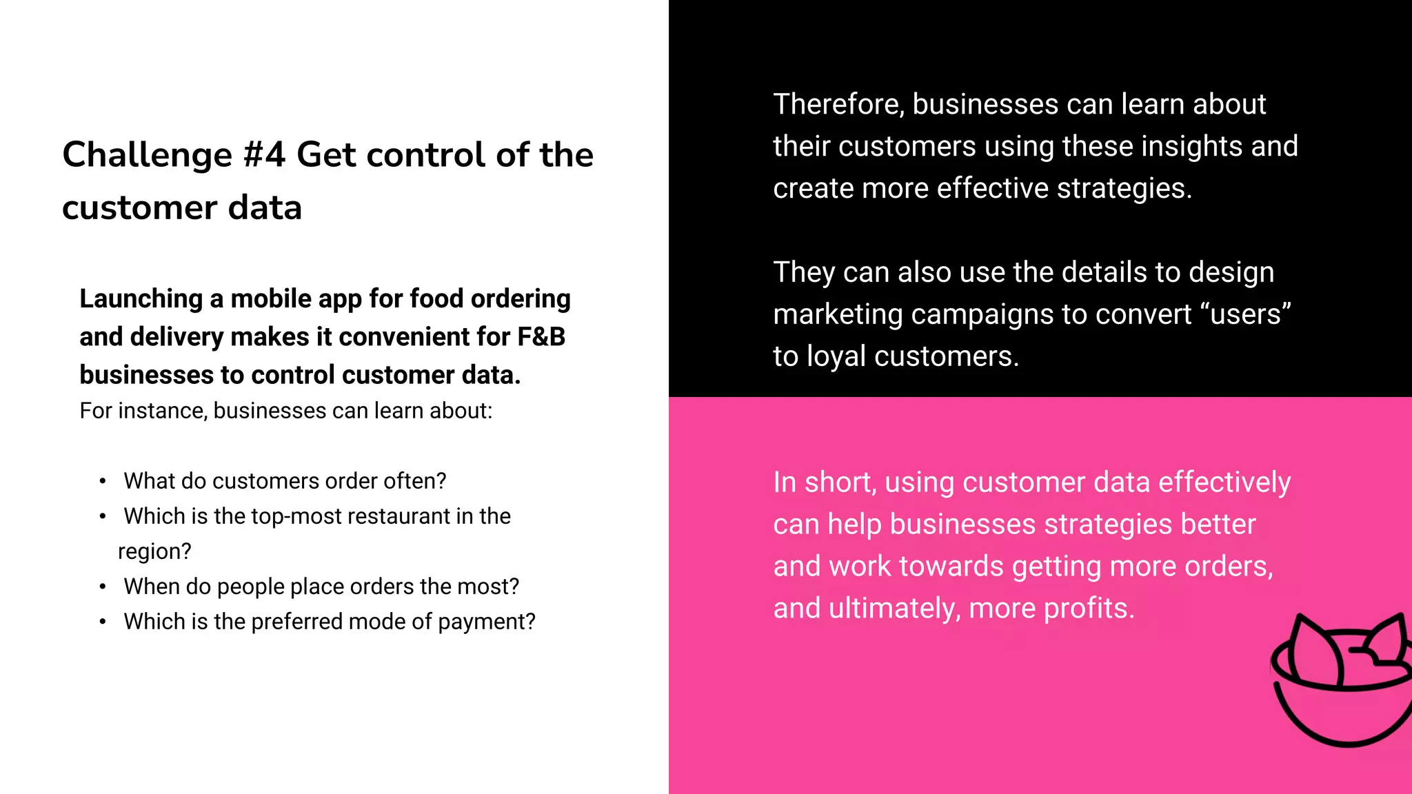 Challenge #4 Get control of the
customer data
Launching a mobile app for food ordering
and delivery makes it convenient for F&B
businesses to control customer data.
For instance, businesses can learn about:
• What do customers order often?
• Which is the top-most restaurant in the
region?
• When do people place orders the most?
• Which is the preferred mode of payment?
Therefore, businesses can learn about
their customers using these insights and
create more effective strategies.
They can also use the details to design
marketing campaigns to convert “users”
to loyal customers.
In short, using customer data effectively
can help businesses strategies better
and work towards getting more orders,
and ultimately, more profits.
 