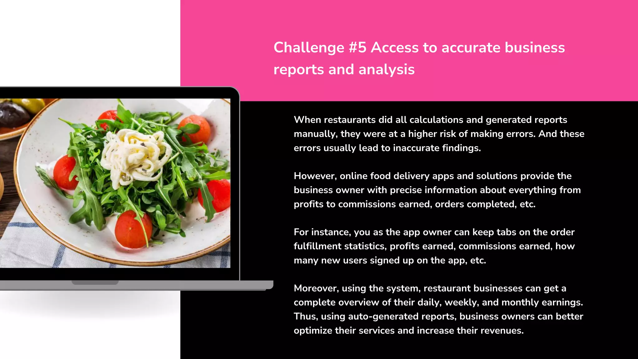 When restaurants did all calculations and generated reports
manually, they were at a higher risk of making errors. And these
errors usually lead to inaccurate findings.
However, online food delivery apps and solutions provide the
business owner with precise information about everything from
profits to commissions earned, orders completed, etc.
For instance, you as the app owner can keep tabs on the order
fulfillment statistics, profits earned, commissions earned, how
many new users signed up on the app, etc.
Moreover, using the system, restaurant businesses can get a
complete overview of their daily, weekly, and monthly earnings.
Thus, using auto-generated reports, business owners can better
optimize their services and increase their revenues.
Challenge #5 Access to accurate business
reports and analysis
 