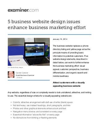 5 business website design issues
enhance business marketing effort
January 10, 2014
The business website replaces a phone
directory listing and yellow page ad as the
principle means of providing basic
information to potential customers. Five
website design elements, described in
detail below, can work to further enhance
the business marketing effort: visual
appeal, customer perspective, business
differentiation, and organic search and
mobile readiness.
Attract customers with a visually
appealing business website
Any website, regardless of size or complexity needs to look uncluttered, attractive, and inviting
to use. The essential design criteria for a visually appealing website are:
Colorful, attractive arrangement with deft use of white (blank) space
Not text heavy; use instead headings, short paragraphs, and lists
Photos and other graphical elements enhance look and feel
Navigation menu obvious and consistent on every page
Essential information “above the fold” on every page
No distractions from blinking or flashing elements
Joe Raedle/Getty Images
Carole Cancler
Small Business Examiner
| Follow:
 