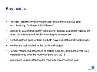Key points
• Provider (scheme inventory) and user (household survey) data
are, obviously, fundamentally different
• Ministry of Water and Energy collect one, Central Statistical Agency the
other, but the National WASH Inventory is an exception
• Neither method good or bad, but both have strengths and weaknesses
• Neither are well related to the published targets
• Parallel monitoring processes at global, national, and local levels likely
to persist: may even be more complex post-2015
• Investment in multi-stakeholder reconciliation processes vital
 