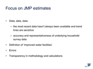 Focus on JMP estimates
• Data, data, data:
– the most recent data hasn’t always been available and trend
lines are sensitive
– accuracy and representativeness of underlying household
survey data
• Definition of ‘improved water facilities’
• Errors
• Transparency in methodology and calculations
 