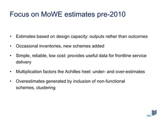 Focus on MoWE estimates pre-2010
• Estimates based on design capacity: outputs rather than outcomes
• Occasional inventories, new schemes added
• Simple, reliable, low cost: provides useful data for frontline service
delivery
• Multiplication factors the Achilles heel: under- and over-estimates
• Overestimates generated by inclusion of non-functional
schemes, clustering
 