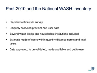 Post-2010 and the National WASH Inventory
• Standard nationwide survey
• Uniquely collected provider and user data
• Beyond water points and households: institutions included
• Estimate made of users within quantity/distance norms and total
users
• Data approved, to be validated, made available and put to use
 