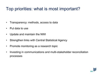 Top priorities: what is most important?
• Transparency: methods, access to data
• Put data to use
• Update and maintain the NWI
• Strengthen links with Central Statistical Agency
• Promote monitoring as a research topic
• Investing in communications and multi-stakeholder reconciliation
processes
 