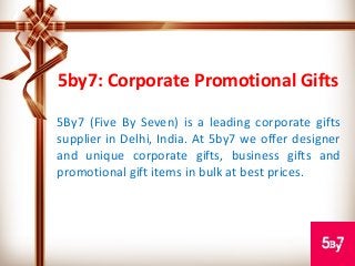 5by7: Corporate Promotional Gifts
5By7 (Five By Seven) is a leading corporate gifts
supplier in Delhi, India. At 5by7 we offer designer
and unique corporate gifts, business gifts and
promotional gift items in bulk at best prices.
 