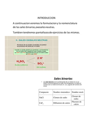INTRODUCCION
A continuacionveremos la formulaciony la nomenclatura
de las sales binarias,oxosalesneutras.
Tambien tendremos pantallazosde ejercicios de las mismas.
 