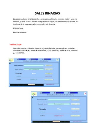 SALES BINARIAS
Las sales neutras o binarias son las combinaciones binarias entre un metal y unos no
metales, que en la tabla periódica se pueden distinguir, los metales están situados a la
izquierda de la raya negra y los no metales a la derecha.
FORMACION:
Metal + No Metal
Las sales neutras o binarias tienen la siguiente formula, que se aplica a todas las
combinaciones: MnNm, donde M es el metal y m su valencia y donde N es el no metal
y n su valencia.
FORMULACION
 