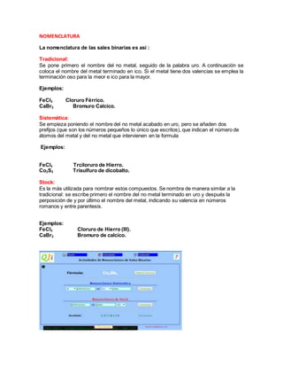 NOMENCLATURA
La nomenclatura de las sales binarias es asi :
Tradicional:
Se pone primero el nombre del no metal, seguido de la palabra uro. A continuación se
coloca el nombre del metal terminado en ico. Si el metal tiene dos valencias se emplea la
terminación oso para la meor e ico para la mayor.
Ejemplos:
FeCl3 Cloruro Férrico.
CaBr2 Bromuro Calcico.
Sistemática:
Se empieza poniendo el nombre del no metal acabado en uro, pero se añaden dos
prefijos (que son los números pequeños lo único que escritos), que indican el número de
átomos del metal y del no metal que intervienen en la formula
Ejemplos:
FeCl3 Trciloruro de Hierro.
Co2S3 Trisulfuro de dicobalto.
Stock:
Es la más utilizada para nombrar estos compuestos. Se nombra de manera similar a la
tradicional: se escribe primero el nombre del no metal terminado en uro y después la
perposición de y por último el nombre del metal, indicando su valencia en números
romanos y entre parentesis.
Ejemplos:
FeCl3 Cloruro de Hierro (III).
CaBr2 Bromuro de calcico.
 