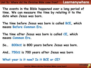 Unit 5c: Where did the Christian Bible come from?
Unit 5c: Where did the Christian Bible come from?
The events in the Bible happened over a long period of
time. We can measure the time by relating it to the
date when Jesus was born.
The time before Jesus was born is called BCE, which
means Before Common Era.
The time after Jesus was born is called CE, which
means Common Era.
So… 800BCE is 800 years before Jesus was born.
And… 750CE is 700 years after Jesus was born
What year is it now? Is it BCE or CE?
 