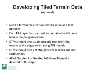 Developing Tiled Terrain Data
(optional)
• Need a terrain tiles feature class to serve as a look
up table
• Each RAS layer feature must be contained within one
terrain tile polygon feature
• DTMs should overlap to properly represent the
terrain at the edges when using TIN models
• DTMs should break at straight river reaches and not
confluences
• All of Chapter 9 of the GeoRAS Users Manual is
devoted to this topic
 