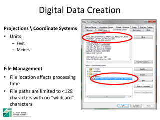Digital Data Creation
Projections  Coordinate Systems
• Units
– Feet
– Meters
File Management
• File location affects processing
time
• File paths are limited to <128
characters with no “wildcard”
characters
 