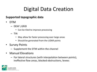Digital Data Creation
Supported topographic data
• DTM
– DEM  GRID
• Can be tiled to improve processing
– TIN
• May allow for faster processing over large areas
• Should be generated from the LiDAR points
• Survey Points
– Supplement the DTM within the channel
• Manual Elevations
– For lateral structures (with interpolation between points),
ineffective flow areas, blocked obstructions, levees
 