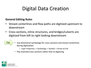 Digital Data Creation
General Editing Rules
• Stream centerlines and flow paths are digitized upstream to
downstream
• Cross sections, inline structures, and bridges/culverts are
digitized from left to right looking downstream
• Use directional symbology for cross sections and stream centerlines
during digitization
– Layer Properties -> Symbology -> Symbol -> Arrow at End
• Flip reversed cross sections rather that re-digitizing
Tips
 