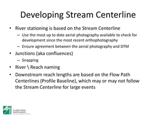 Developing Stream Centerline
• River stationing is based on the Stream Centerline
– Use the most up to date aerial photography available to check for
development since the most recent orthophotography
– Ensure agreement between the aerial photography and DTM
• Junctions (aka confluences)
– Snapping
• River  Reach naming
• Downstream reach lengths are based on the Flow Path
Centerlines (Profile Baseline), which may or may not follow
the Stream Centerline for large events
 