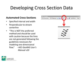 Developing Cross Section Data
Automated Cross Sections
• Specified interval and width
• Perpendicular to stream
centerline
• “This is NOT the preferred
method and should be used
with caution because the lines
are not generated following the
guidelines necessary for
modeling one-dimensional
flow.” - HEC-GeoRAS User’s
Manual v10
 