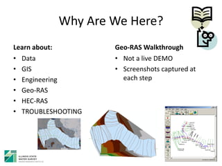 Why Are We Here?
Learn about:
• Data
• GIS
• Engineering
• Geo-RAS
• HEC-RAS
• TROUBLESHOOTING
Geo-RAS Walkthrough
• Not a live DEMO
• Screenshots captured at
each step
 