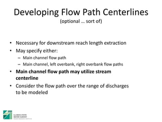 Developing Flow Path Centerlines
(optional … sort of)
• Necessary for downstream reach length extraction
• May specify either:
– Main channel flow path
– Main channel, left overbank, right overbank flow paths
• Main channel flow path may utilize stream
centerline
• Consider the flow path over the range of discharges
to be modeled
 