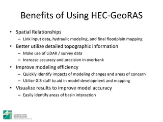 Benefits of Using HEC-GeoRAS
• Spatial Relationships
– Link input data, hydraulic modeling, and final floodplain mapping
• Better utilize detailed topographic information
– Make use of LiDAR / survey data
– Increase accuracy and precision in overbank
• Improve modeling efficiency
– Quickly identify impacts of modeling changes and areas of concern
– Utilize GIS staff to aid in model development and mapping
• Visualize results to improve model accuracy
– Easily identify areas of basin interaction
 